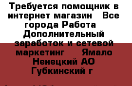 Требуется помощник в интернет-магазин - Все города Работа » Дополнительный заработок и сетевой маркетинг   . Ямало-Ненецкий АО,Губкинский г.